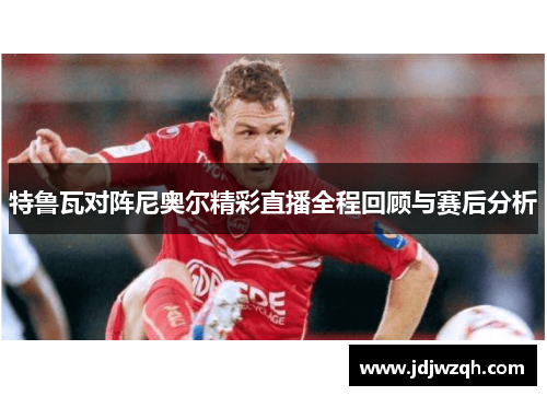 特鲁瓦对阵尼奥尔精彩直播全程回顾与赛后分析